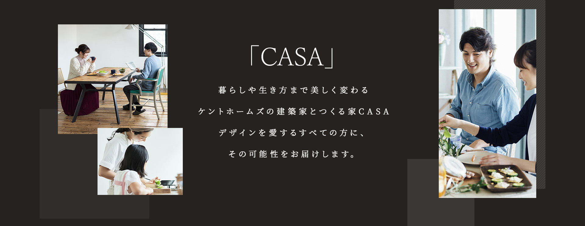 「CASA」暮らしや生き方まで美しく変わるケントホームズの建築家とつくる家CASAデザインを愛するすべての方に、その可能性をお届けします。