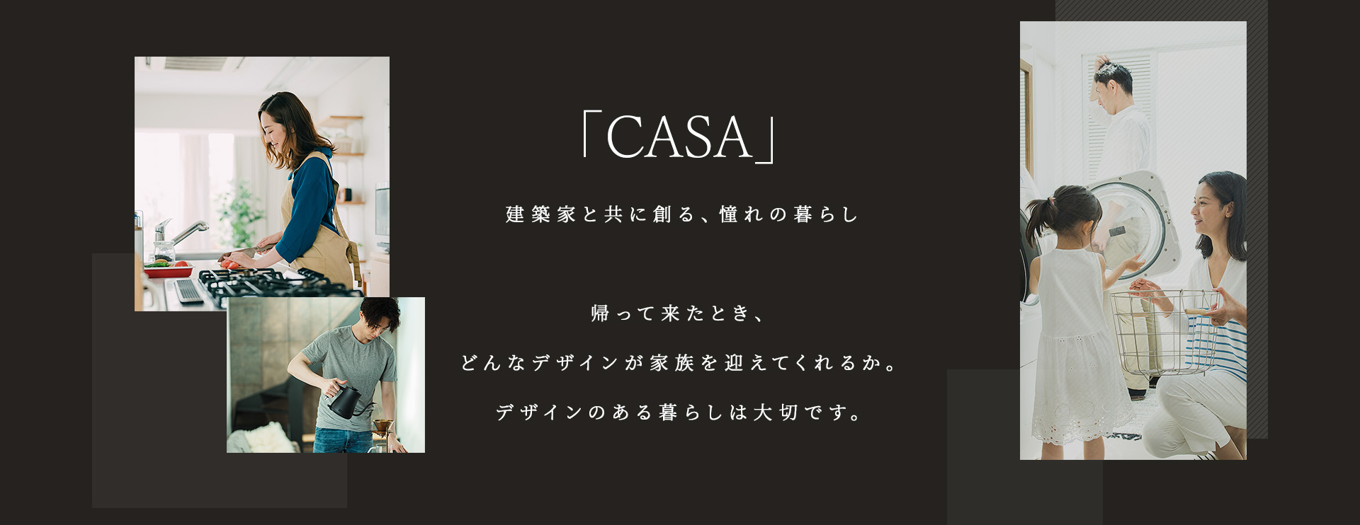 「CASA」建築家と共に創る、憧れの暮らし帰って来たとき、どんなデザインが家族を迎えてくれるか。デザインのある暮らしは大切です。