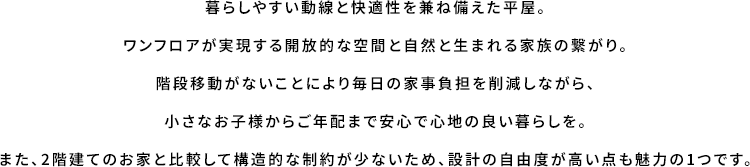 暮らしやすい動線と快適性を兼ね備えた平屋。ワンフロアが実現する開放的な空間と自然と生まれる家族の繋がり。階段移動がないことにより毎日の家事負担を削減しながら、小さなお子様からご年配まで安心で心地の良い暮らしを。また、2階建てのお家と比較して構造的な制約が少ないため、設計の自由度が高い点も魅力の1つです。