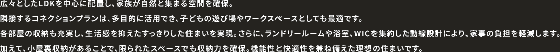 広々としたLDKを中心に配置し、家族が自然と集まる空間を確保。隣接するコネクションプランは、多目的に活用でき、子どもの遊び場やワークスペースとしても最適です。各部屋の収納も充実し、生活感を抑えたすっきりした住まいを実現。さらに、ランドリールームや浴室、WICを集約した動線設計により、家事の負担を軽減します。加えて、小屋裏収納があることで、限られたスペースでも収納力を確保。機能性と快適性を兼ね備えた理想の住まいです。