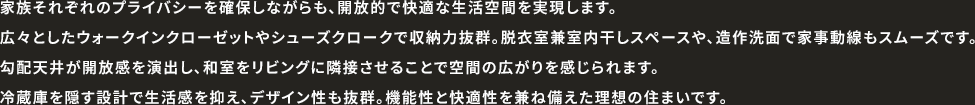 家族それぞれのプライバシーを確保しながらも、開放的で快適な生活空間を実現します。広々としたウォークインクローゼットやシューズクロークで収納力抜群。脱衣室兼室内干しスペースや、造作洗面で家事動線もスムーズです。勾配天井が開放感を演出し、和室をリビングに隣接させることで空間の広がりを感じられます。冷蔵庫を隠す設計で生活感を抑え、デザイン性も抜群。機能性と快適性を兼ね備えた理想の住まいです。