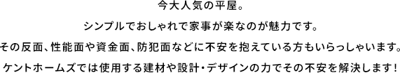 今大人気の平屋。シンプルでおしゃれで家事が楽なのが魅力です。その反面、性能面や資金面、防犯面などに不安を抱えている方もいらっしゃいます。ケントホームズでは使用する建材や設計・デザインの力でその不安を解決します！