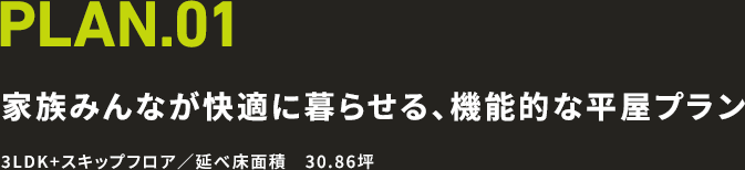 PLAN.01 家族みんなが快適に暮らせる、機能的な平屋プラン 3LDK+スキップフロア／延べ床面積　30.86坪
